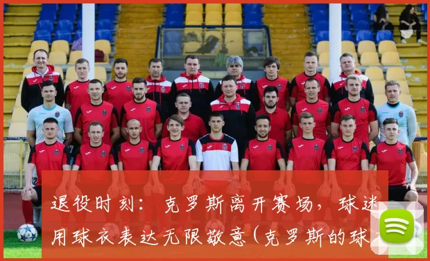 退役时刻：克罗斯离开赛场，球迷用球衣表达无限敬意(克罗斯的球衣号码)