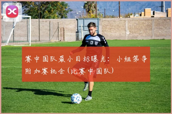 赛中国队最小目标曝光：小组第争附加赛机会(比赛中国队)