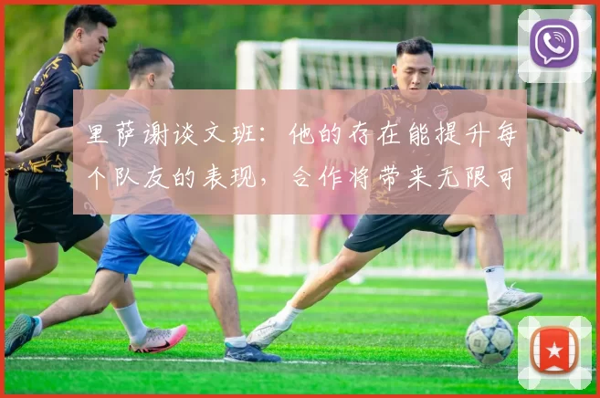 里萨谢谈文班：他的存在能提升每个队友的表现，合作将带来无限可能