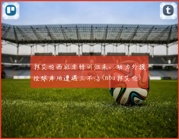 郭艾伦西班牙特训归来，助力外援捡球库珀遭遇三不沾(nba郭艾伦)
