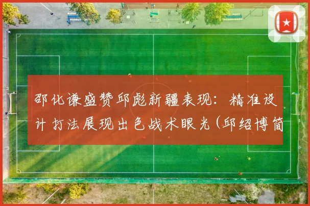 邵化谦盛赞邱彪新疆表现：精准设计打法展现出色战术眼光(邱绍博简介)